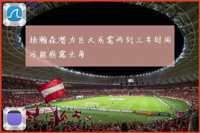 杨瀚森潜力巨大或需两到三年时间方能崭露头角