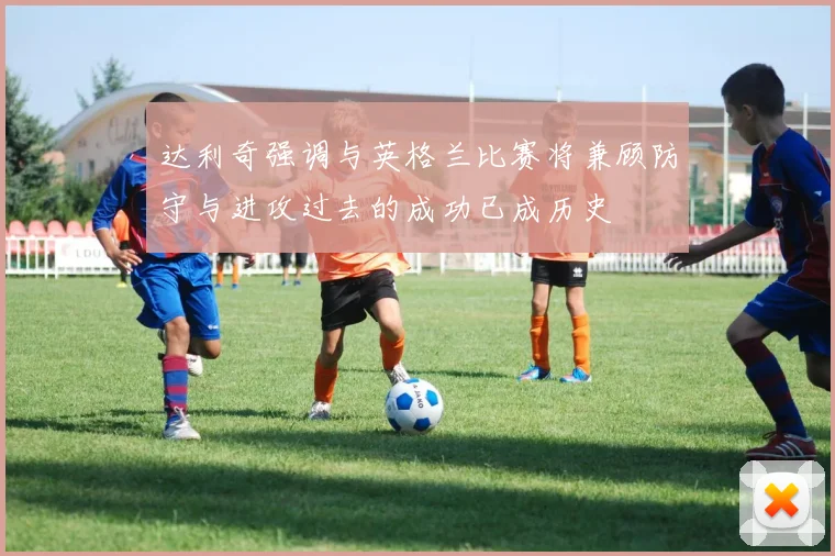 达利奇强调与英格兰比赛将兼顾防守与进攻过去的成功已成历史