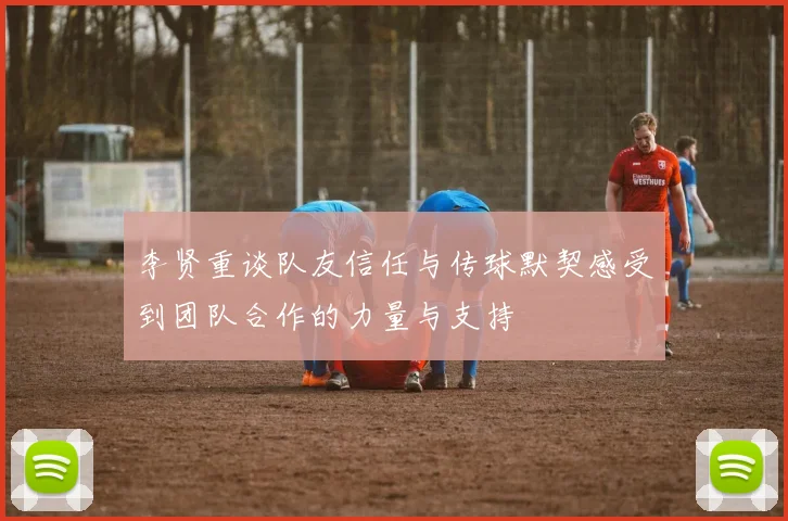 李贤重谈队友信任与传球默契感受到团队合作的力量与支持
