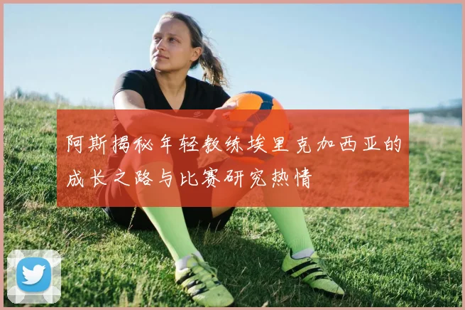 阿斯揭秘年轻教练埃里克加西亚的成长之路与比赛研究热情