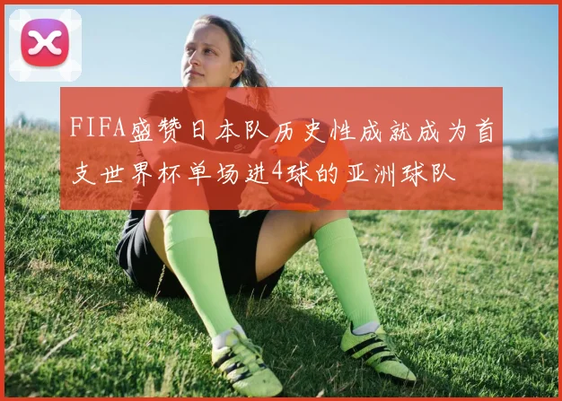 FIFA盛赞日本队历史性成就成为首支世界杯单场进4球的亚洲球队