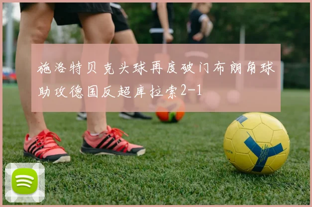 施洛特贝克头球再度破门布朗角球助攻德国反超库拉索2-1