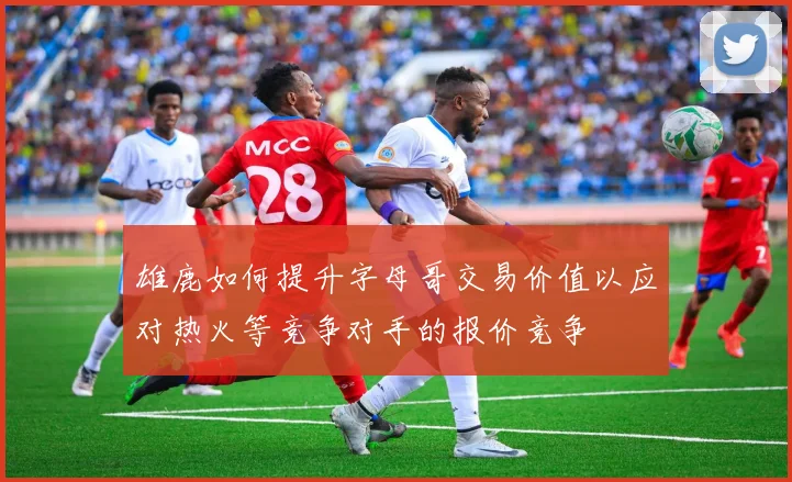 雄鹿如何提升字母哥交易价值以应对热火等竞争对手的报价竞争