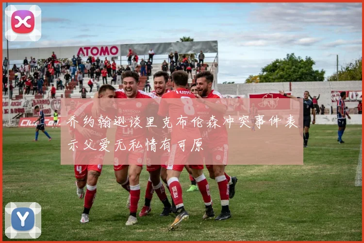 乔约翰逊谈里克布伦森冲突事件表示父爱无私情有可原
