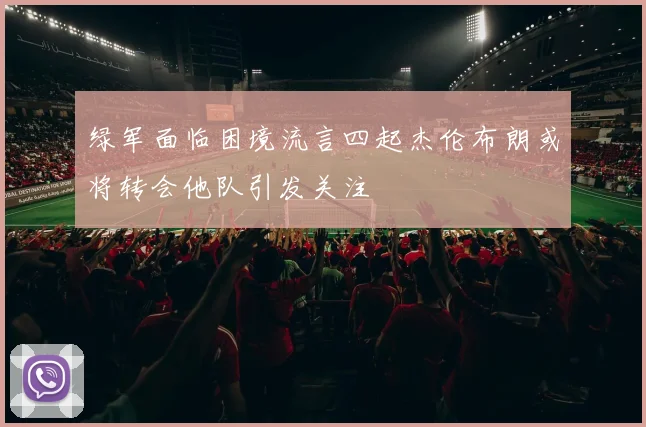 绿军面临困境流言四起杰伦布朗或将转会他队引发关注