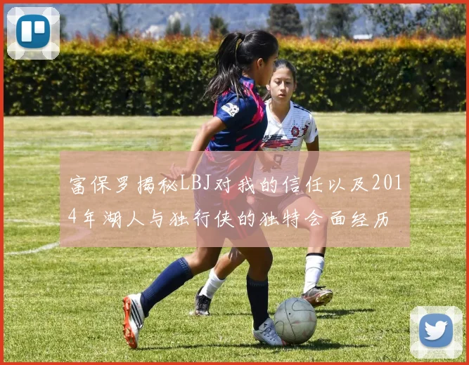 富保罗揭秘LBJ对我的信任以及2014年湖人与独行侠的独特会面经历