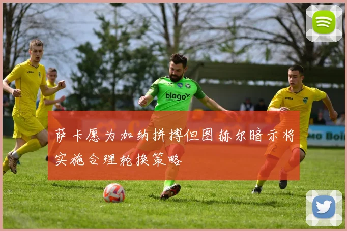 萨卡愿为加纳拼搏但图赫尔暗示将实施合理轮换策略